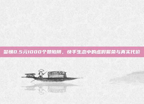 警惕0.5元1000个赞陷阱,快手生态中的虚假繁荣与真实代价