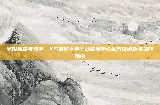掌控流量与效率,KS自助下单平台管理中心全方位解析与操作指南