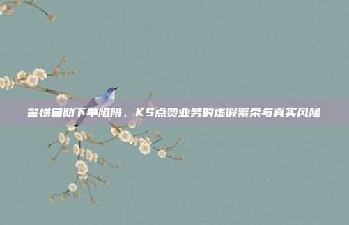 警惕自助下单陷阱,KS点赞业务的虚假繁荣与真实风险