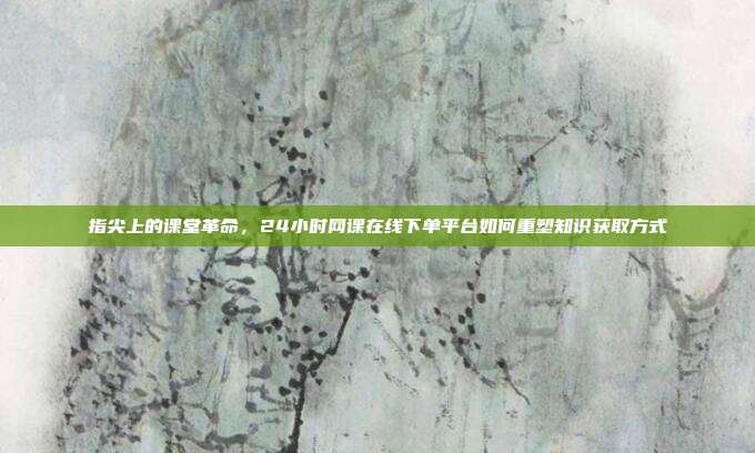 指尖上的课堂革命,24小时网课在线下单平台如何重塑知识获取方式