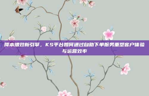 降本增效新引擎，KS平台如何通过自助下单服务重塑客户体验与运营效率