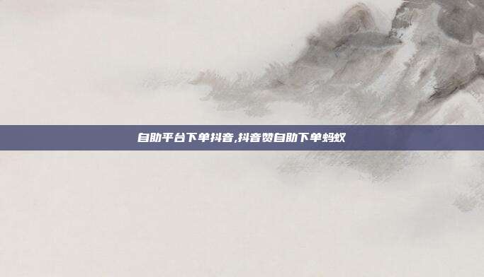 自助平台下单抖音,抖音赞自助下单蚂蚁