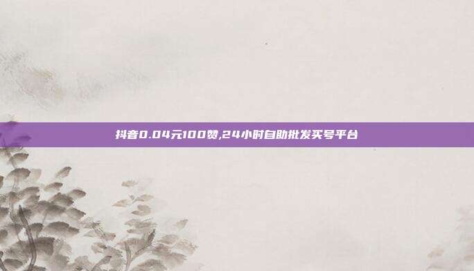 抖音0.04元100赞,24小时自助批发买号平台