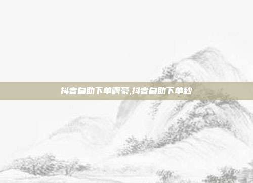 抖音自助下单啊豪,抖音自助下单秒