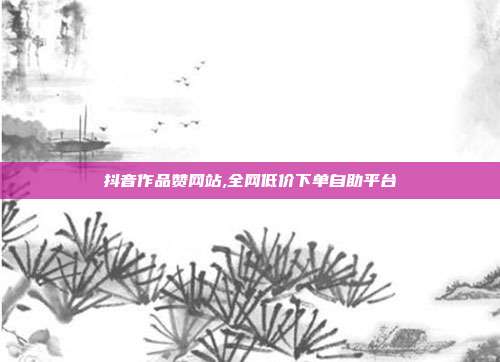 抖音作品赞网站,全网低价下单自助平台