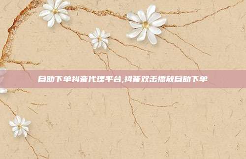 自助下单抖音代理平台,抖音双击播放自助下单