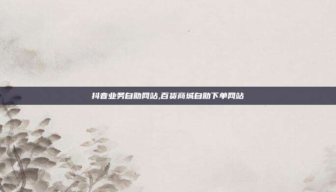 抖音业务自助网站,百货商城自助下单网站