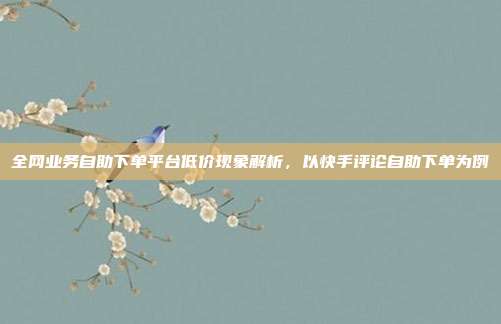 全网业务自助下单平台低价现象解析，以快手评论自助下单为例