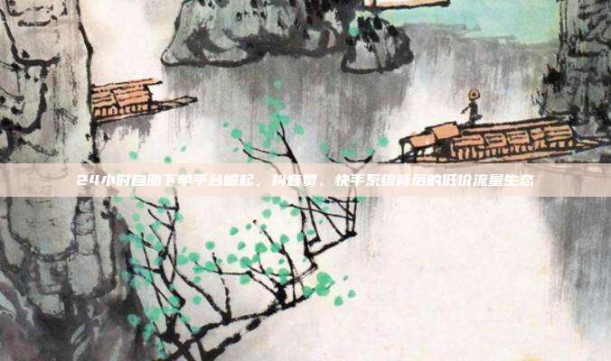 24小时自助下单平台崛起，抖音赞、快手系统背后的低价流量生态