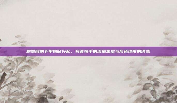 刷赞自助下单网站兴起，抖音快手的流量焦虑与灰色地带的诱惑