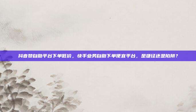 抖音赞自助平台下单低价，快手业务自助下单便宜平台，是捷径还是陷阱？