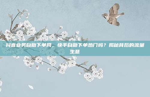 抖音业务自助下单网，快手自助下单热门吗？揭秘背后的流量生意