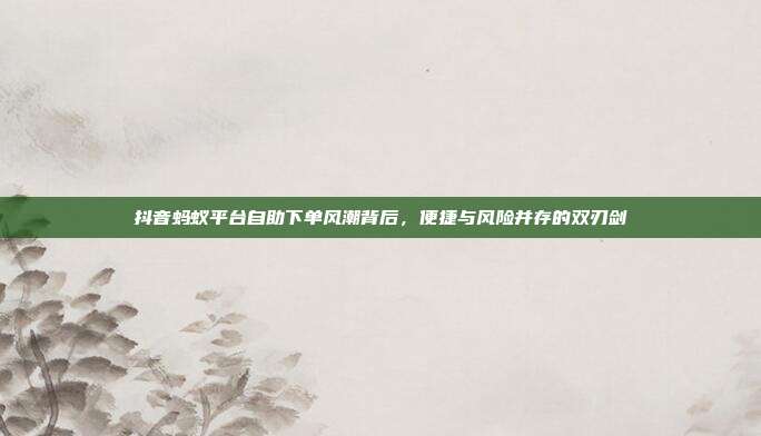 抖音蚂蚁平台自助下单风潮背后，便捷与风险并存的双刃剑