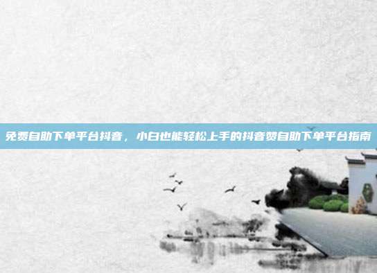 免费自助下单平台抖音，小白也能轻松上手的抖音赞自助下单平台指南
