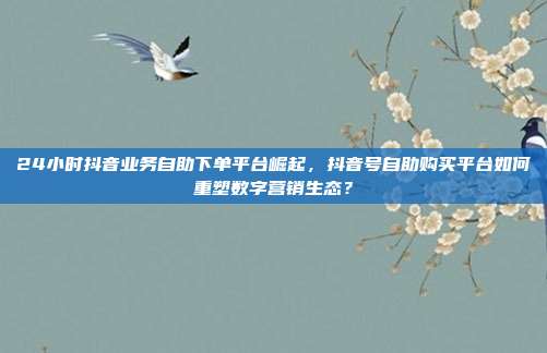 24小时抖音业务自助下单平台崛起，抖音号自助购买平台如何重塑数字营销生态？