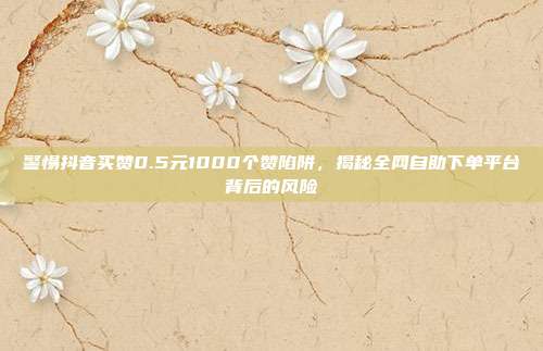 警惕抖音买赞0.5元1000个赞陷阱，揭秘全网自助下单平台背后的风险