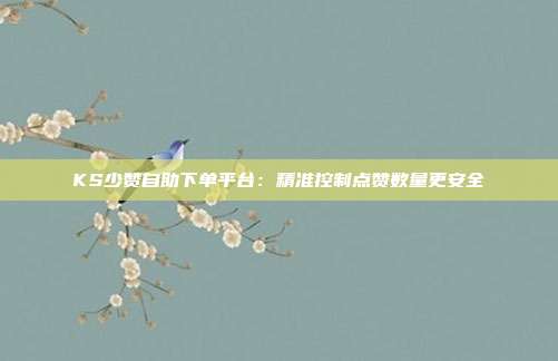 KS少赞自助下单平台：精准控制点赞数量更安全