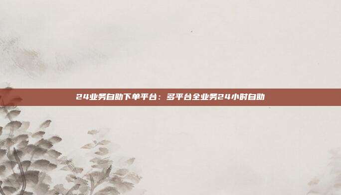 24业务自助下单平台：多平台全业务24小时自助