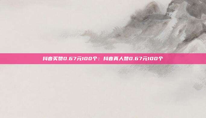 抖音买赞0.67元100个：抖音真人赞0.67元100个
