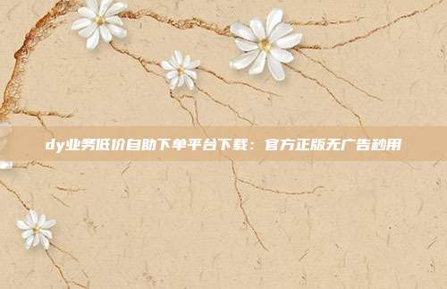 dy业务低价自助下单平台下载：官方正版无广告秒用