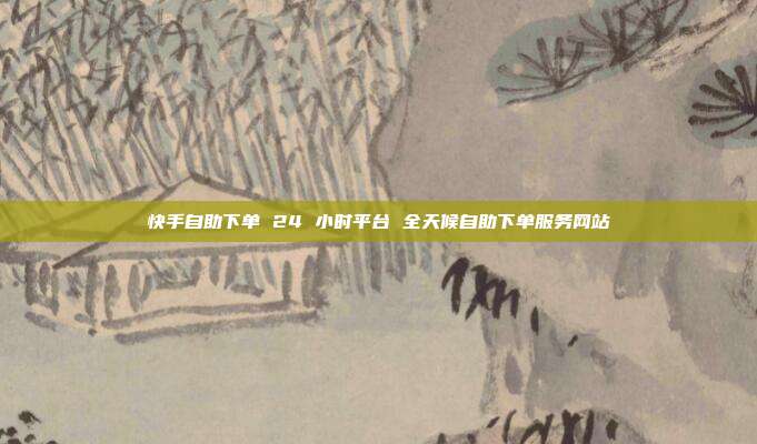 快手自助下单 24 小时平台 全天候自助下单服务网站