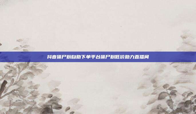 抖音僵尸粉自助下单平台僵尸粉低价助力直播间