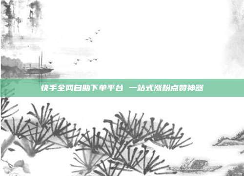 快手全网自助下单平台 一站式涨粉点赞神器