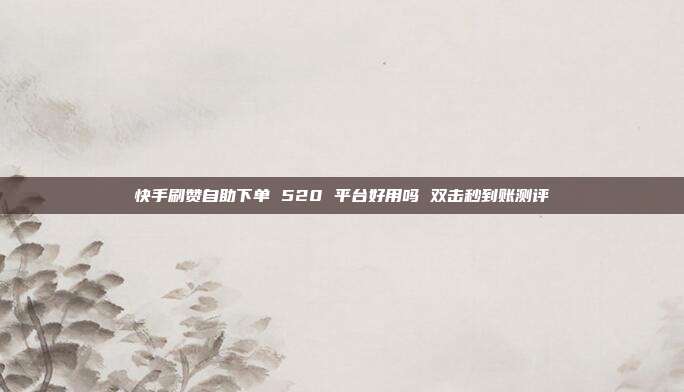 快手刷赞自助下单 520 平台好用吗 双击秒到账测评