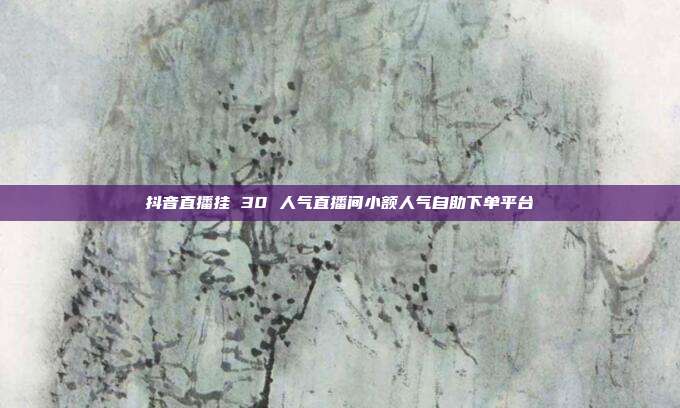 抖音直播挂 30 人气直播间小额人气自助下单平台