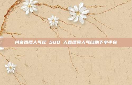 抖音直播人气挂 500 人直播间人气自助下单平台