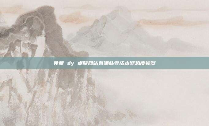 免费 dy 点赞网站有哪些零成本涨热度神器