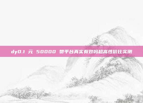 dy0.1 元 50000 赞平台真实有效吗超高性价比实测