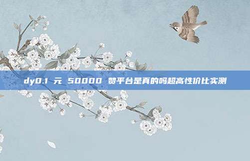 dy0.1 元 50000 赞平台是真的吗超高性价比实测