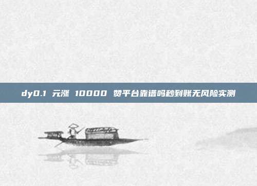 dy0.1 元涨 10000 赞平台靠谱吗秒到账无风险实测