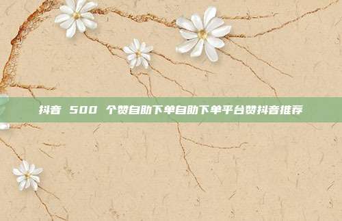 抖音 500 个赞自助下单自助下单平台赞抖音推荐