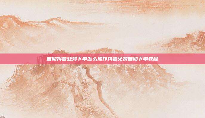 自助抖音业务下单怎么操作抖音免费自助下单教程