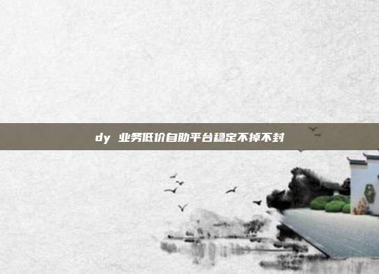 dy 业务低价自助平台稳定不掉不封