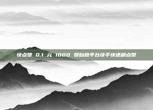 快点赞 0.1 元 1000 赞自助平台快手快速刷点赞