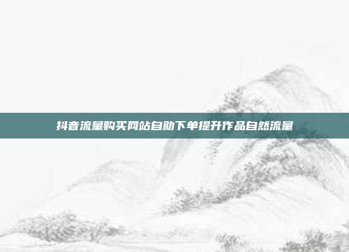 抖音流量购买网站自助下单提升作品自然流量