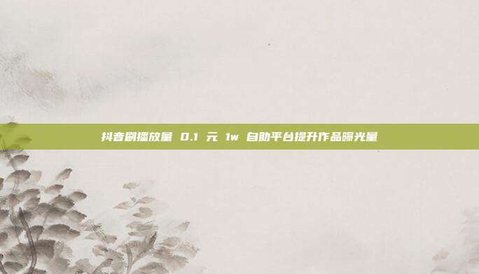 抖音刷播放量 0.1 元 1w 自助平台提升作品曝光量