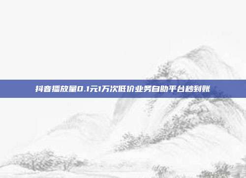 抖音播放量0.1元1万次低价业务自助平台秒到账
