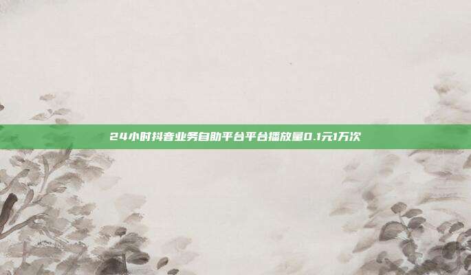 24小时抖音业务自助平台平台播放量0.1元1万次