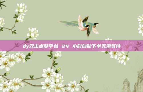 dy双击点赞平台 24 小时自助下单无需等待