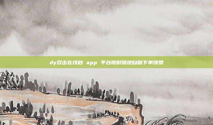 dy双击在线秒 app 平台随时随地自助下单涨赞