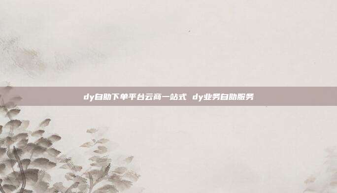 dy自助下单平台云商一站式 dy业务自助服务
