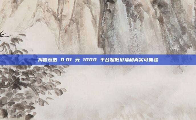 抖音双击 0.01 元 1000 平台超低价福利真实可体验