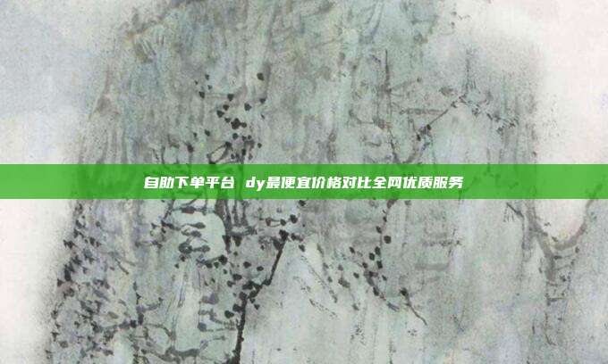 自助下单平台 dy最便宜价格对比全网优质服务