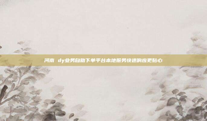 河南 dy业务自助下单平台本地服务快速响应更贴心