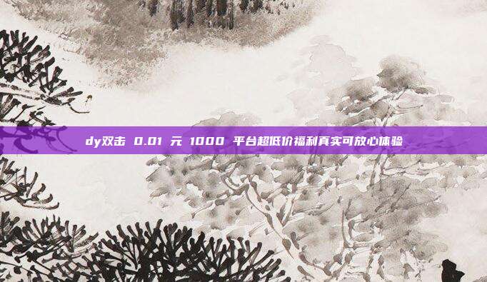dy双击 0.01 元 1000 平台超低价福利真实可放心体验