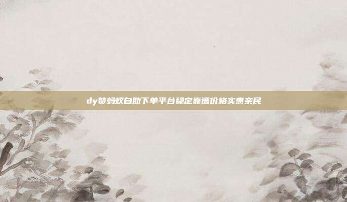 dy赞蚂蚁自助下单平台稳定靠谱价格实惠亲民